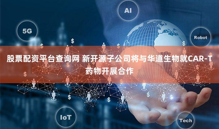 股票配资平台查询网 新开源子公司将与华道生物就CAR-T药物开展合作