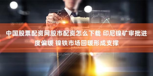中国股票配资网股市配资怎么下载 印尼镍矿审批进度偏缓 镍铁市场回暖形成支撑