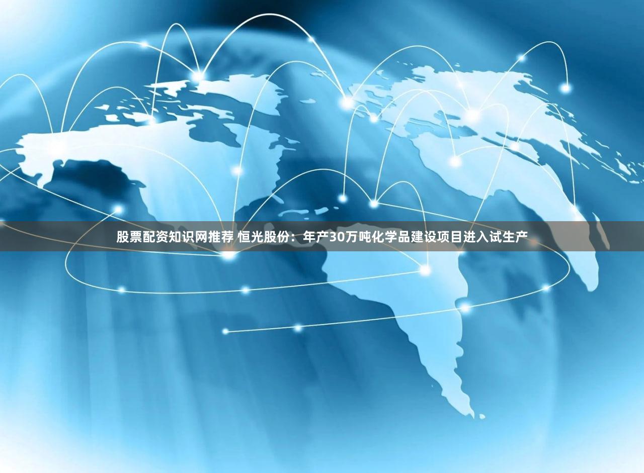 股票配资知识网推荐 恒光股份：年产30万吨化学品建设项目进入试生产