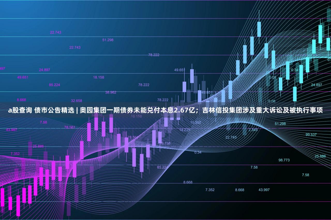 a股查询 债市公告精选 | 奥园集团一期债券未能兑付本息2.67亿；吉林信投集团涉及重大诉讼及被执行事项