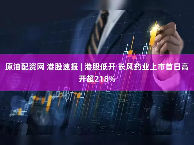 原油配资网 港股速报 | 港股低开 长风药业上市首日高开超218%
