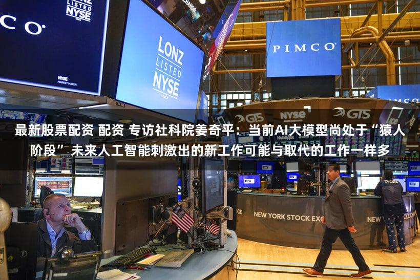 最新股票配资 配资 专访社科院姜奇平：当前AI大模型尚处于“猿人阶段” 未来人工智能刺激出的新工作可能与取代的工作一样多