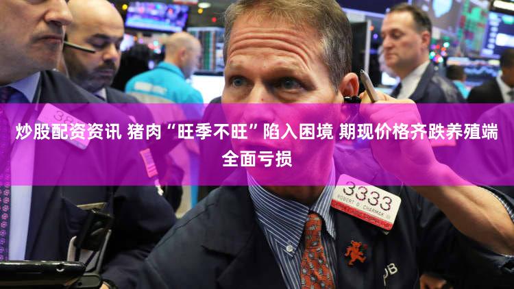 炒股配资资讯 猪肉“旺季不旺”陷入困境 期现价格齐跌养殖端全面亏损