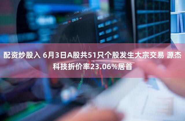 配资炒股入 6月3日A股共51只个股发生大宗交易 源杰科技折价率23.06%居首