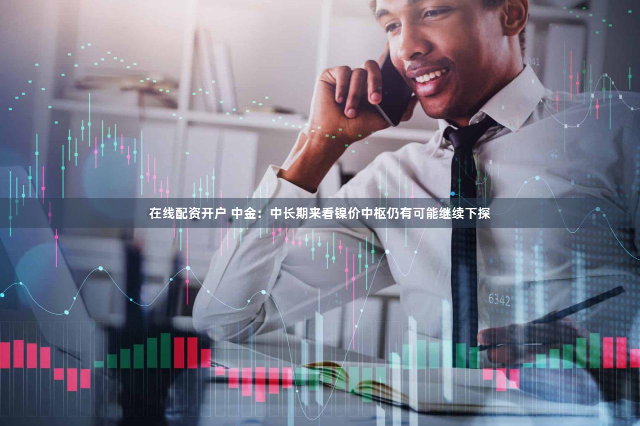 在线配资开户 中金：中长期来看镍价中枢仍有可能继续下探